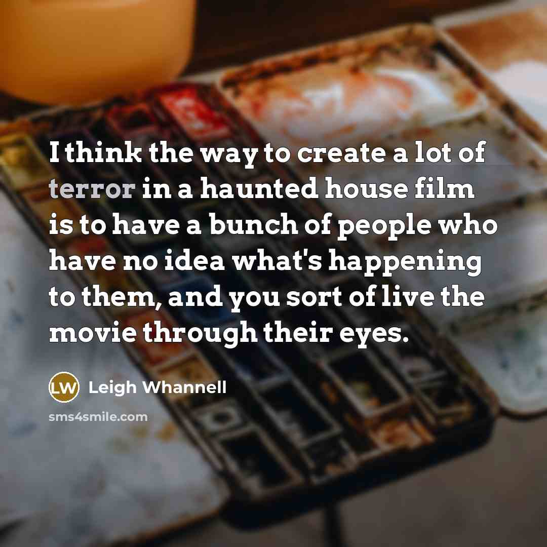 “I think the way to create a lot of terror in a haunted house film is to have a bunch of people who have no idea what's happening to them, and you sort of live the movie through their eyes.” quote by Leigh Whannell