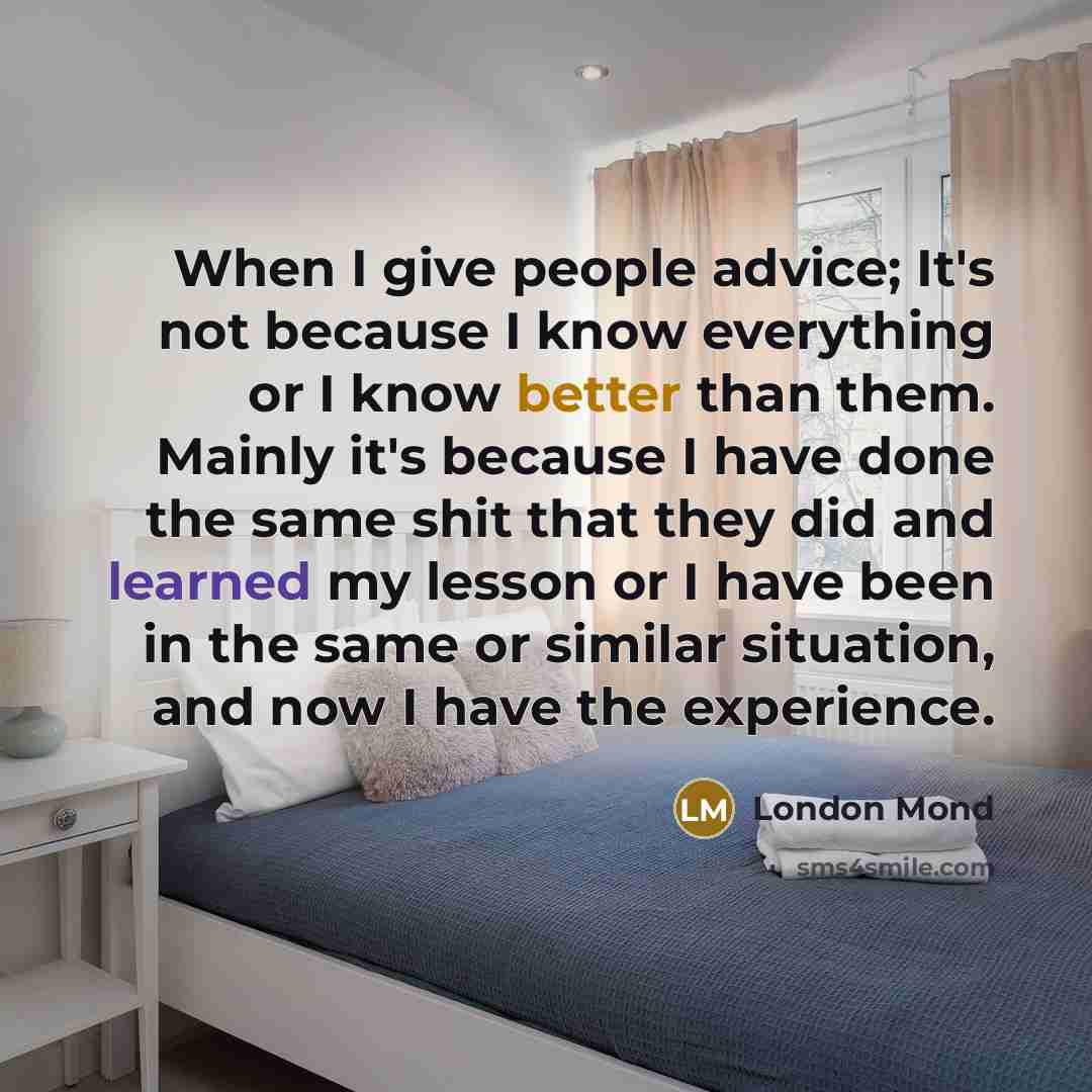 “When I give people advice; It's not because I know everything or I know better than them. Mainly it's because I have done the same shit that they did and learned my lesson or I have been in the same or similar situation, and now I have the experience.” quote by London Mond