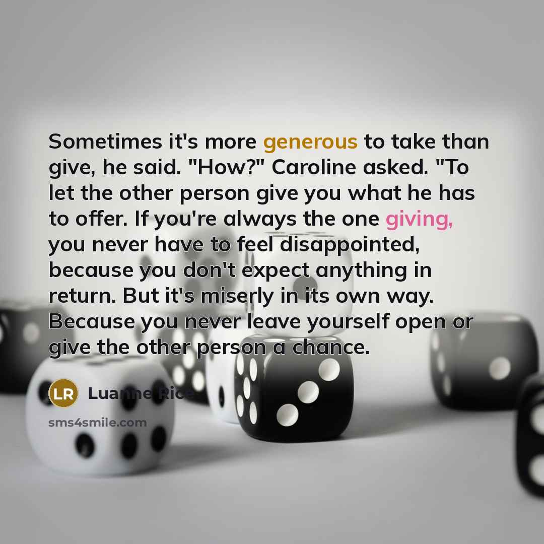 “Sometimes it's more generous to take than give, he said. "How?" Caroline asked. "To let the other person give you what he has to offer. If you're always the one giving, you never have to feel disappointed, because you don't expect anything in return. But it's miserly in its own way. Because you…” quote by Luanne Rice
