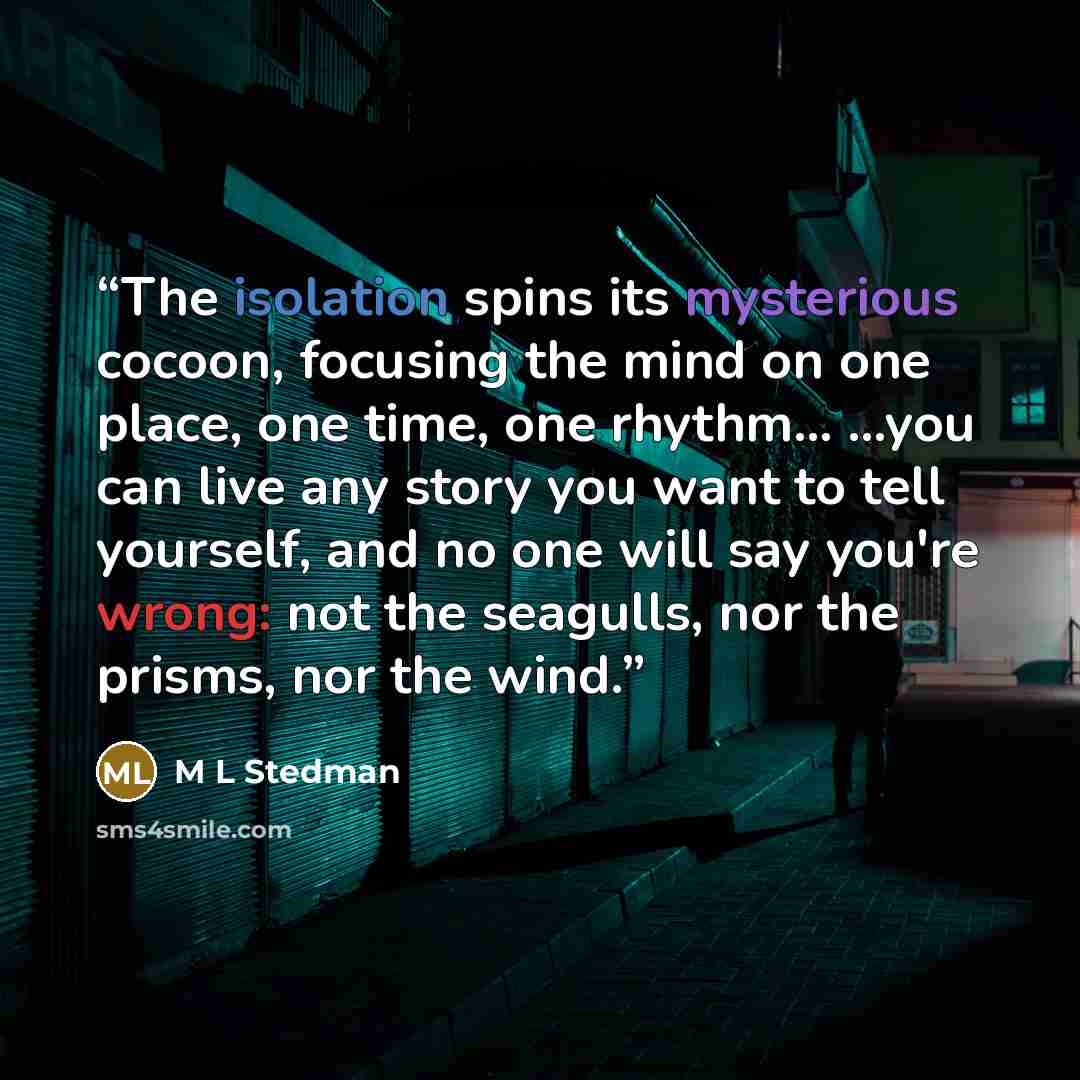 “The isolation spins its mysterious cocoon, focusing the mind on one place, one time, one rhythm… …you can live any story you want to tell yourself, and no one will say you're wrong: not the seagulls, nor the prisms, nor the wind.” quote by M L Stedman