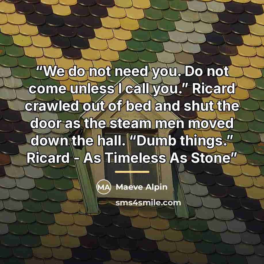 “We do not need you. Do not come unless I call you.” Ricard crawled out of bed and shut the door as the steam men moved down the hall. “Dumb things.” Ricard - As Timeless As Stone” quote by Maeve Alpin