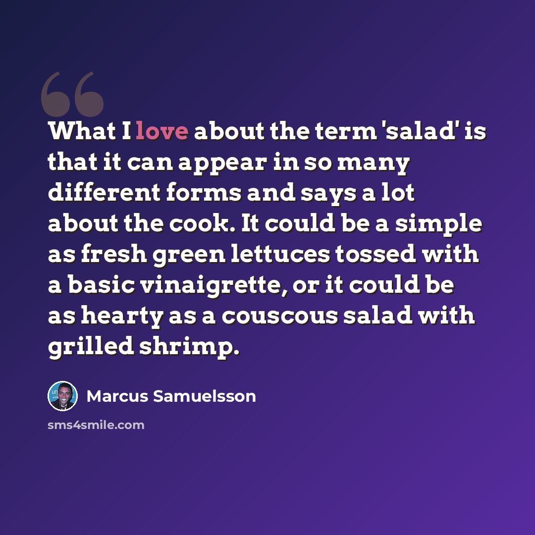 “What I love about the term 'salad' is that it can appear in so many different forms and says a lot about the cook. It could be a simple as fresh green lettuces tossed with a basic vinaigrette, or it could be as hearty as a couscous salad with grilled shrimp.” quote by Marcus Samuelsson