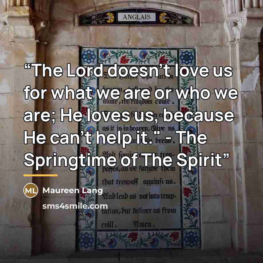 “The Lord doesn't love us for what we are or who we are; He loves us, because He can't help it." - The Springtime of The Spirit” quote by Maureen Lang