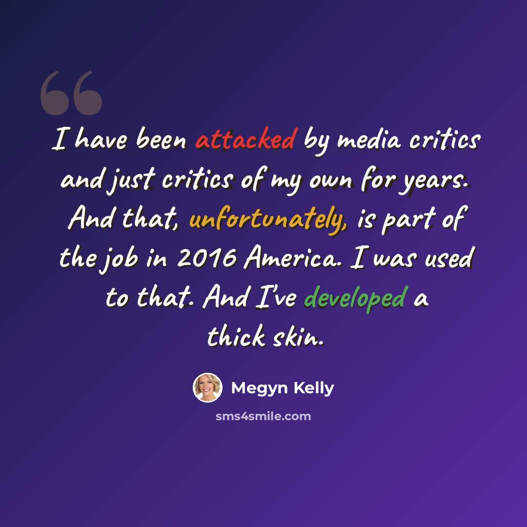 “I have been attacked by media critics and just critics of my own for years. And that, unfortunately, is part of the job in 2016 America. I was used to that. And I've developed a thick skin.” quote by Megyn Kelly