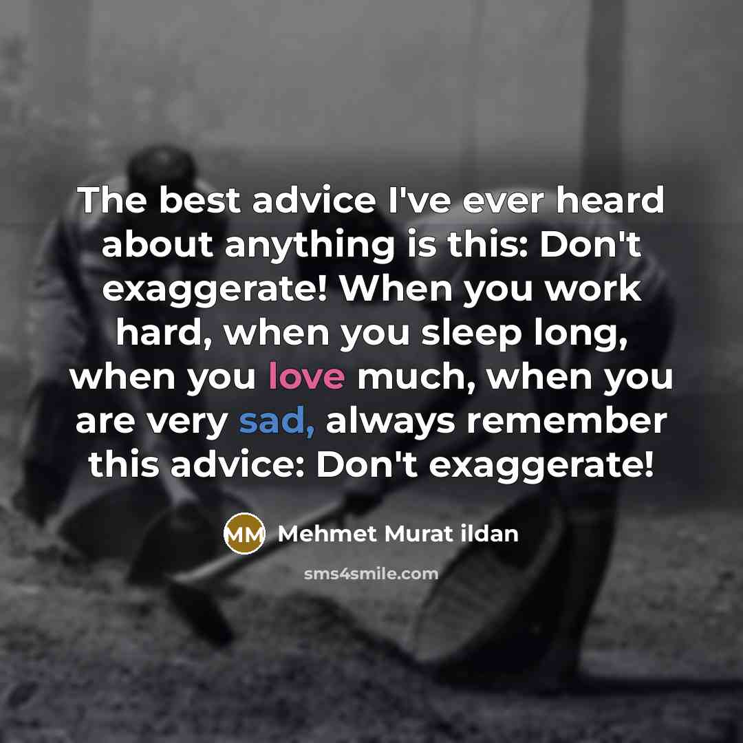 “The best advice I've ever heard about anything is this: Don't exaggerate! When you work hard, when you sleep long, when you love much, when you are very sad, always remember this advice: Don't exaggerate!” quote by Mehmet Murat Ildan