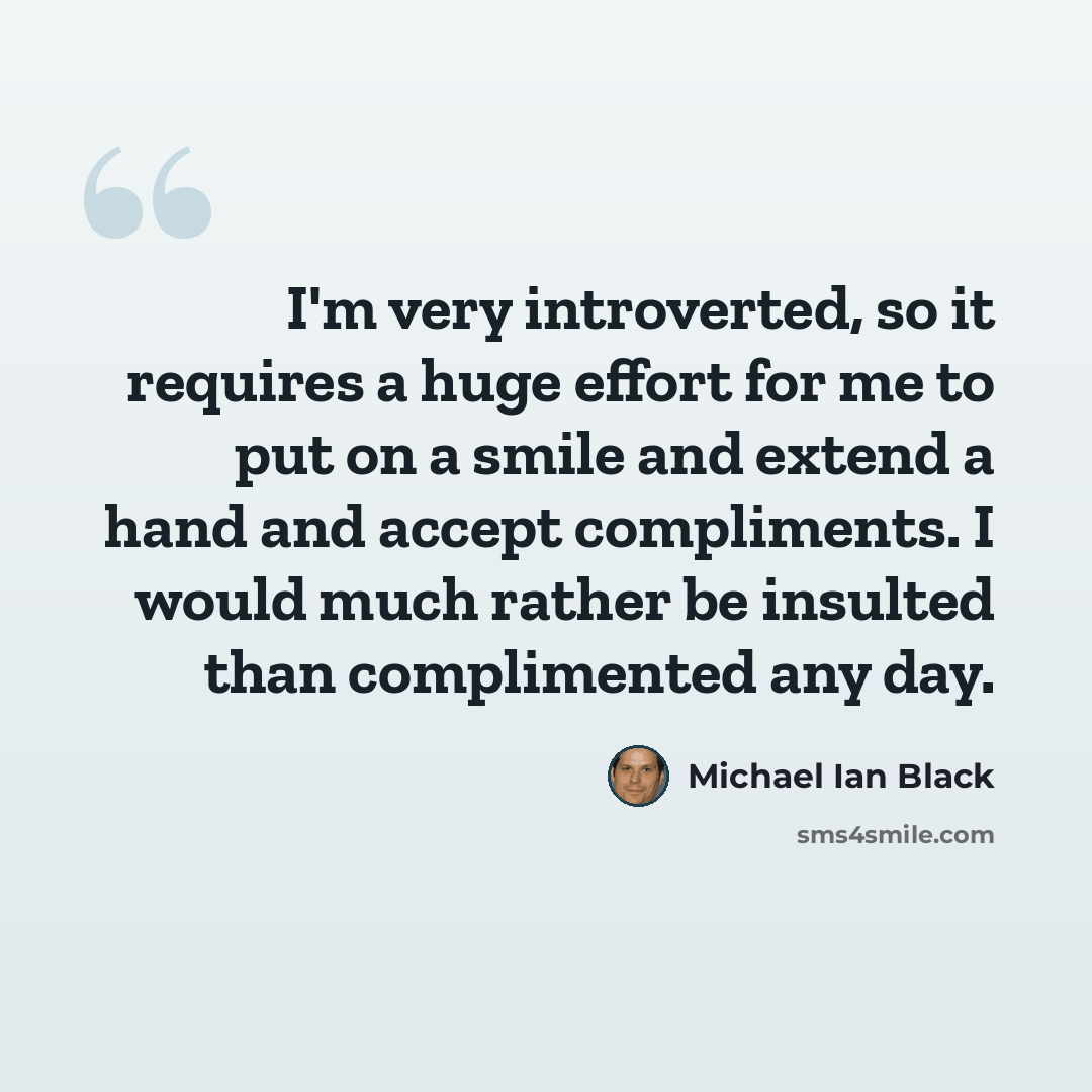 “I'm very introverted, so it requires a huge effort for me to put on a smile and extend a hand and accept compliments. I would much rather be insulted than complimented any day.” quote by Michael Ian Black
