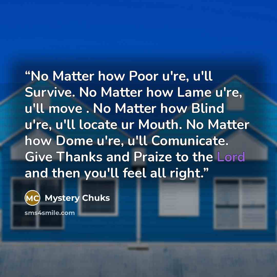 “No Matter how Poor u're, u'll Survive. No Matter how Lame u're, u'll move . No Matter how Blind u're, u'll locate ur Mouth. No Matter how Dome u're, u'll Comunicate. Give Thanks and Praize to the Lord and then you'll feel all right.” quote by Mystery Chuks
