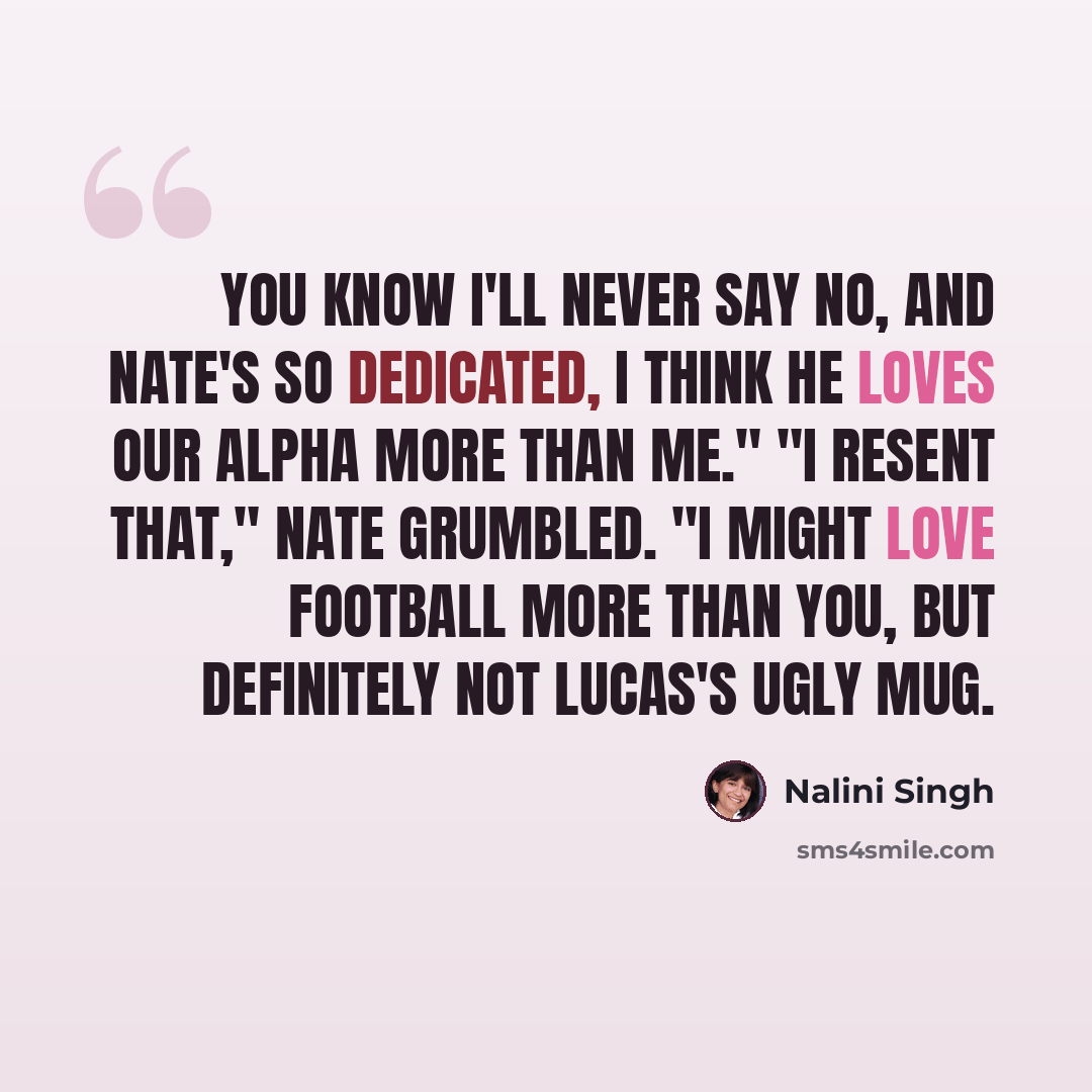“You know I'll never say no, and Nate's so dedicated, I think he loves our alpha more than me." "I resent that," Nate grumbled. "I might love football more than you, but definitely not Lucas's ugly mug.” quote by Nalini Singh