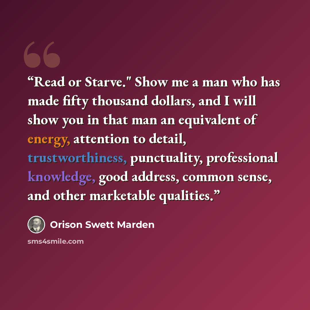 “Read or Starve." Show me a man who has made fifty thousand dollars, and I will show you in that man an equivalent of energy, attention to detail, trustworthiness, punctuality, professional knowledge, good address, common sense, and other marketable qualities.” quote by Orison Swett Marden