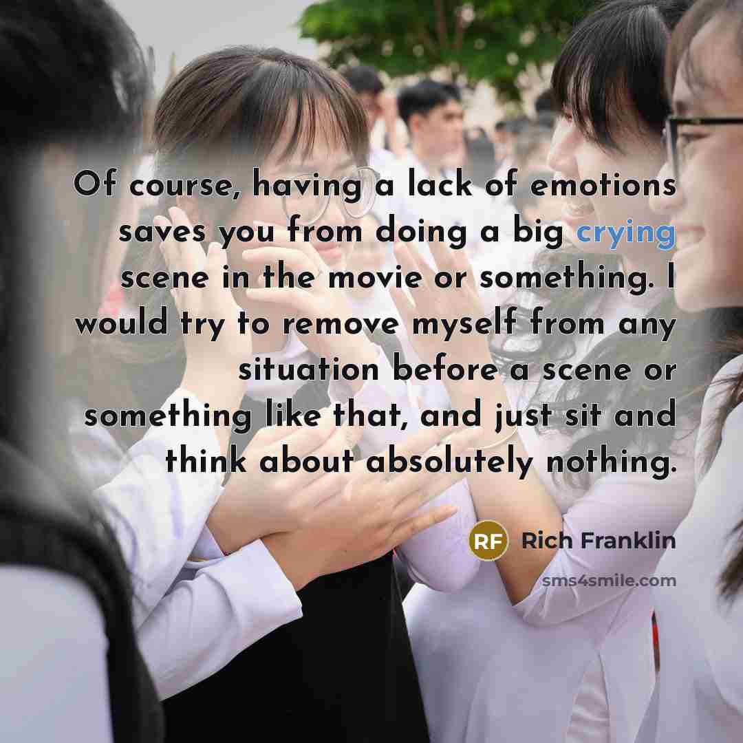 “Of course, having a lack of emotions saves you from doing a big crying scene in the movie or something. I would try to remove myself from any situation before a scene or something like that, and just sit and think about absolutely nothing.” quote by Rich Franklin