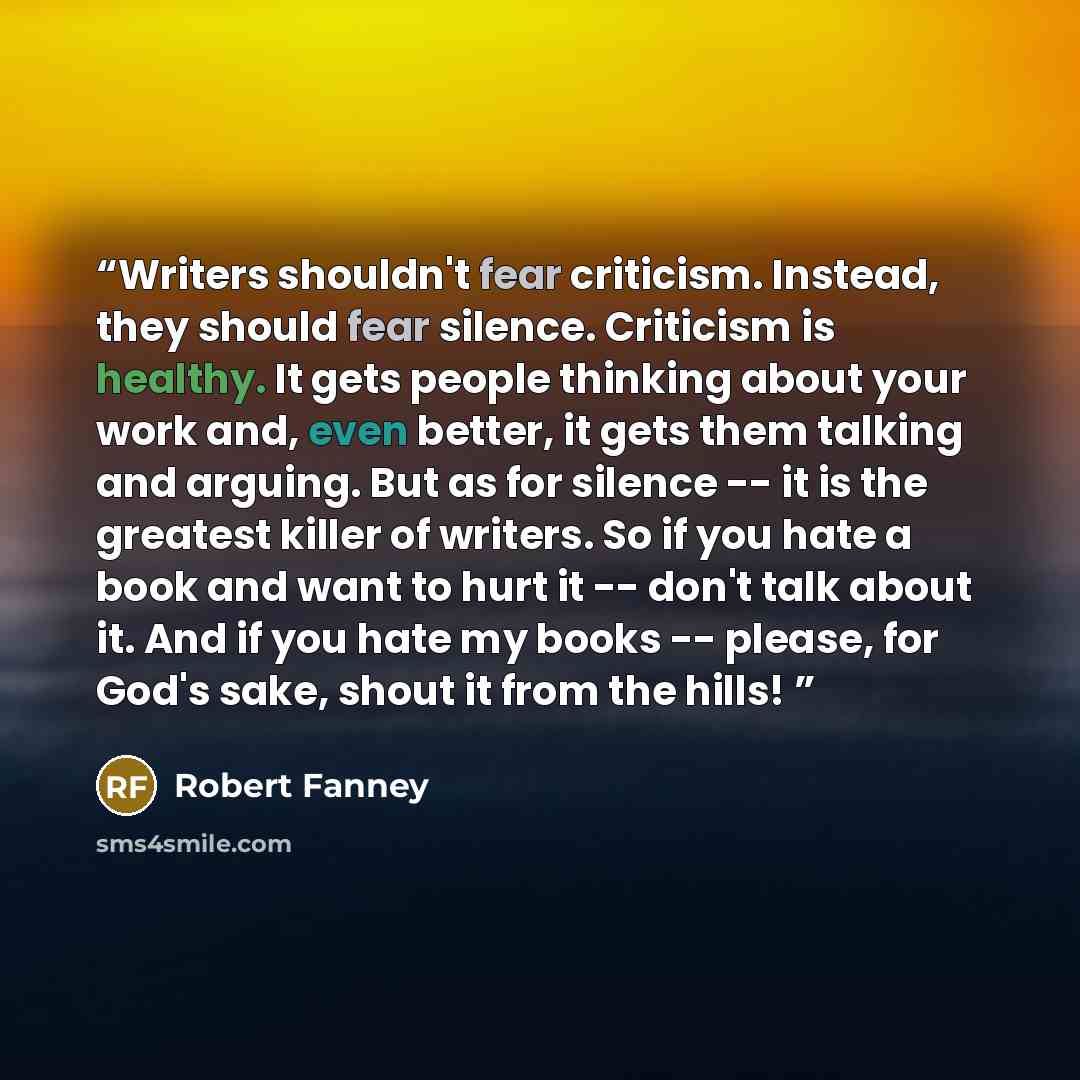 “Writers shouldn't fear criticism. Instead, they should fear silence. Criticism is healthy. It gets people thinking about your work and, even better, it gets them talking and arguing. But as for silence -- it is the greatest killer of writers. So if you hate a book and want to hurt it -- don't talk…” quote by Robert Fanney