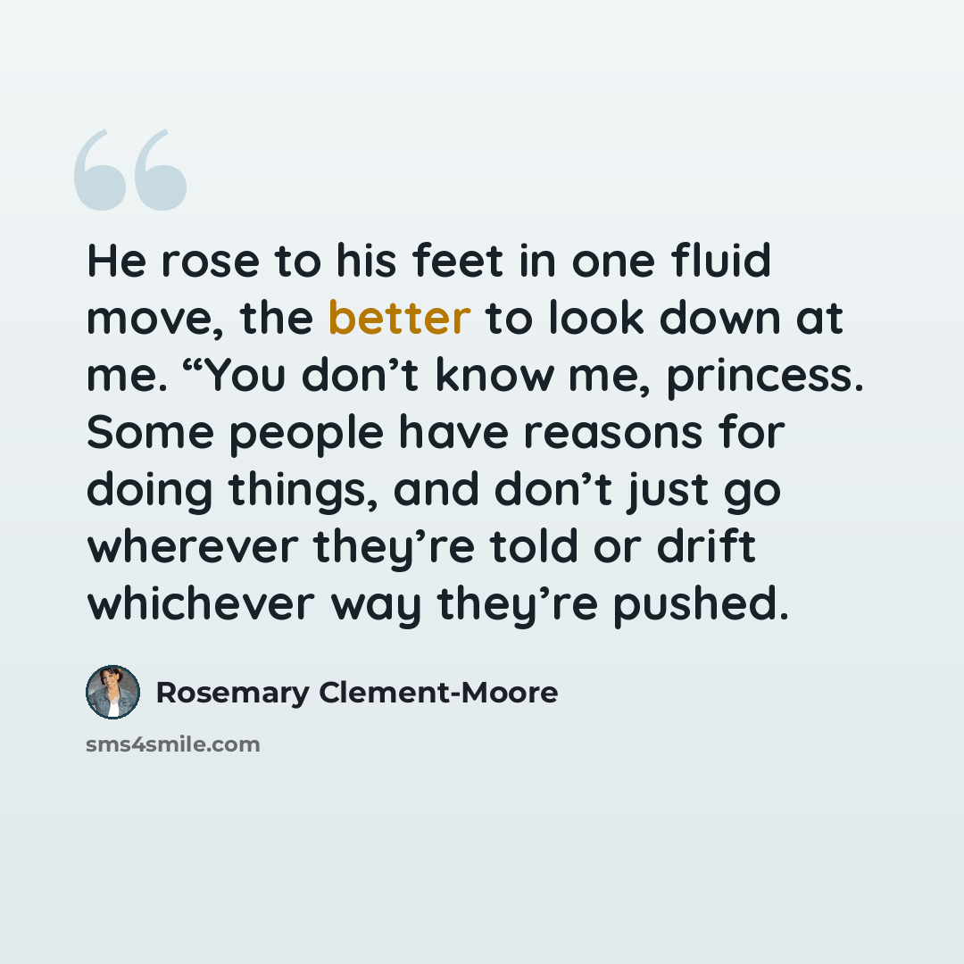 “He rose to his feet in one fluid move, the better to look down at me. “You don’t know me, princess. Some people have reasons for doing things, and don’t just go wherever they’re told or drift whichever way they’re pushed.” quote by Rosemary Clement-Moore