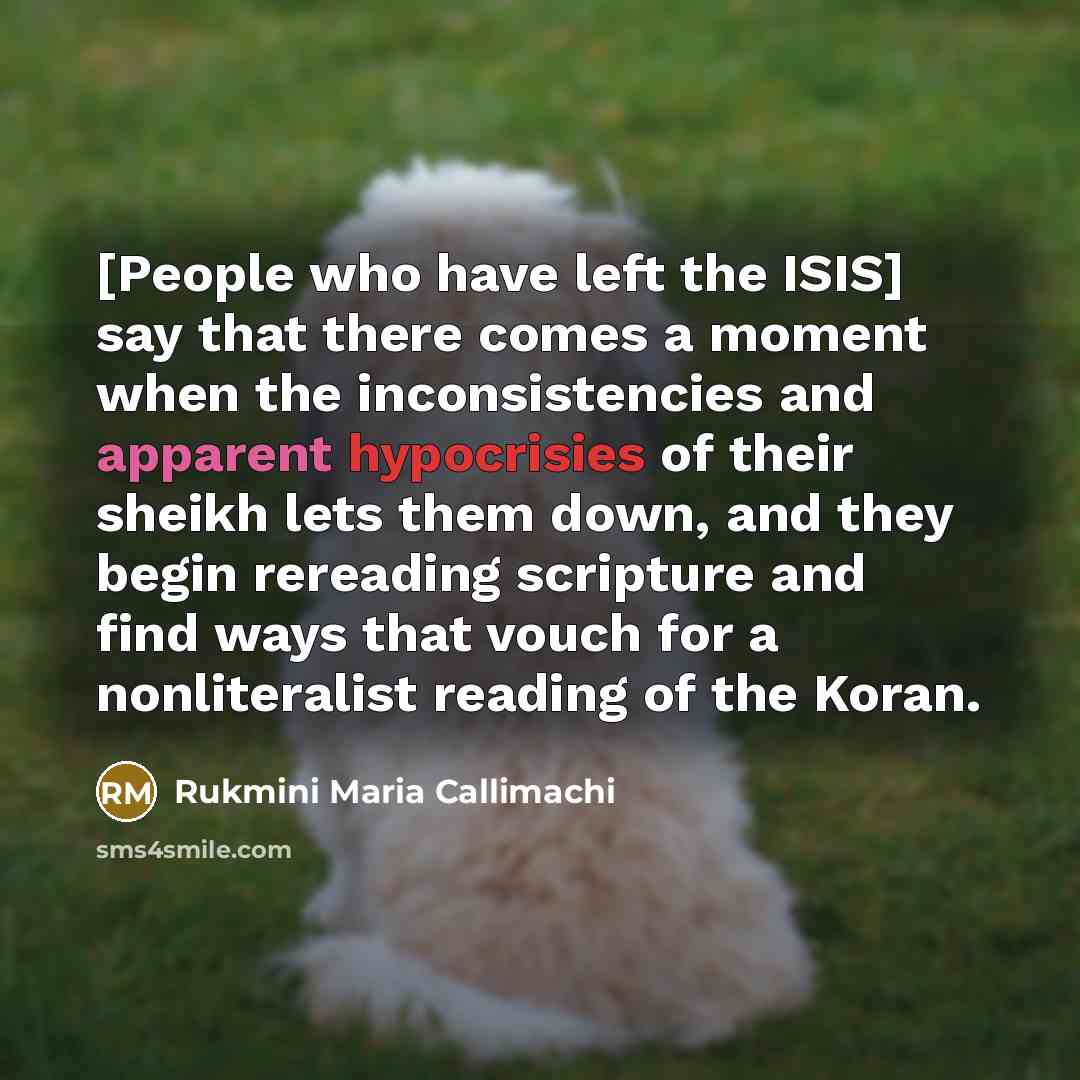 “[People who have left the ISIS] say that there comes a moment when the inconsistencies and apparent hypocrisies of their sheikh lets them down, and they begin rereading scripture and find ways that vouch for a nonliteralist reading of the Koran.” quote by Rukmini Maria Callimachi