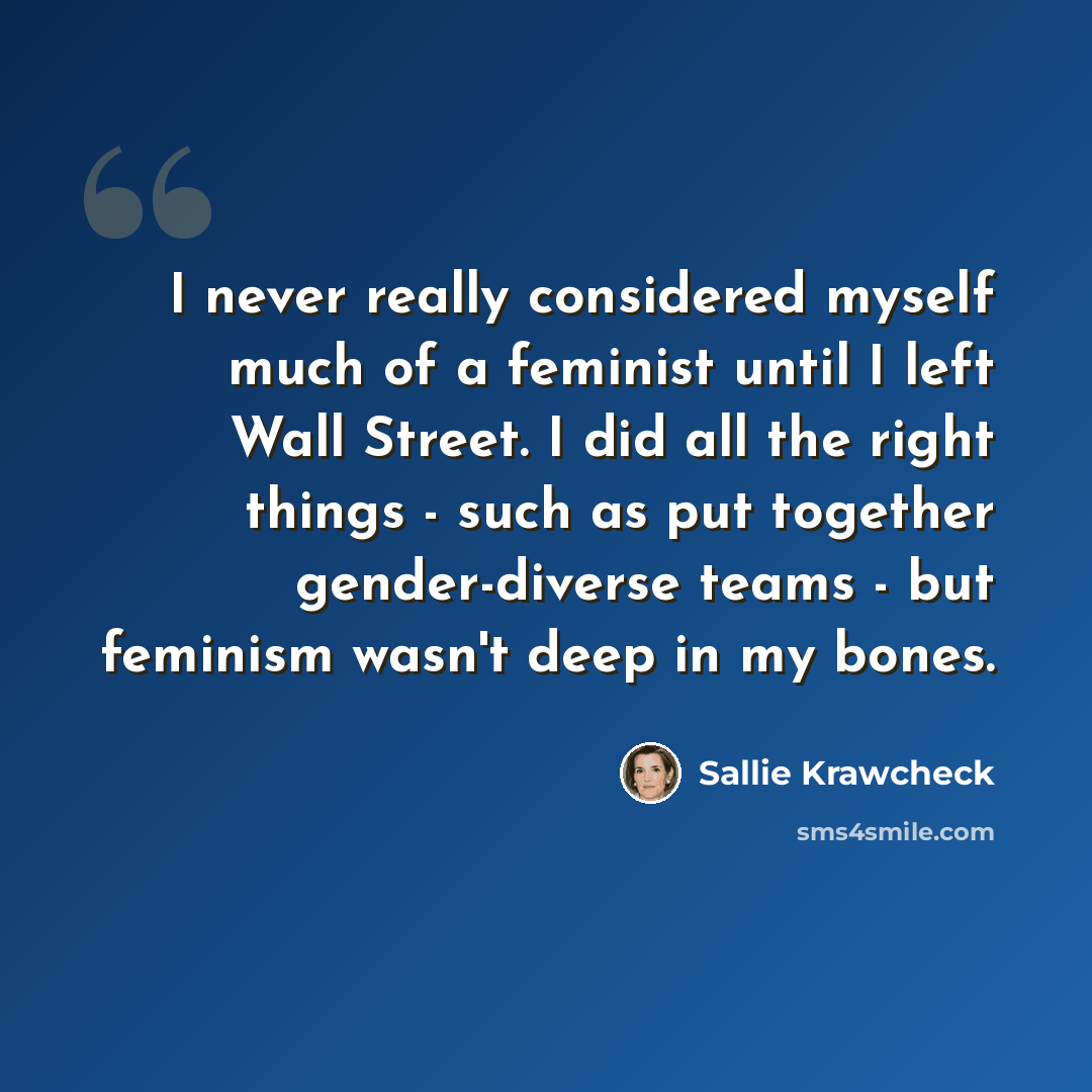 “I never really considered myself much of a feminist until I left Wall Street. I did all the right things - such as put together gender-diverse teams - but feminism wasn't deep in my bones.” quote by Sallie Krawcheck