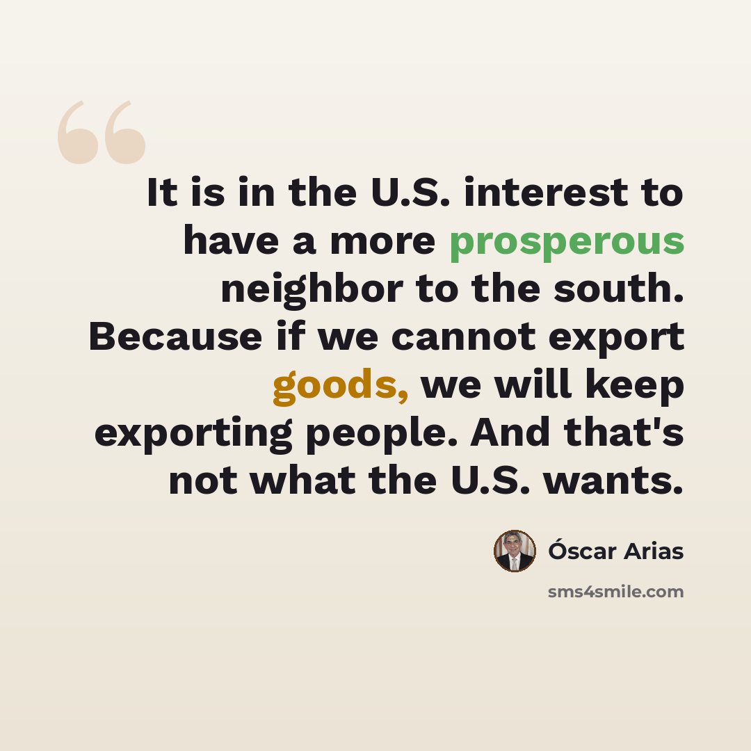 “It is in the U.S. interest to have a more prosperous neighbor to the south. Because if we cannot export goods, we will keep exporting people. And that's not what the U.S. wants.” quote by Óscar Arias