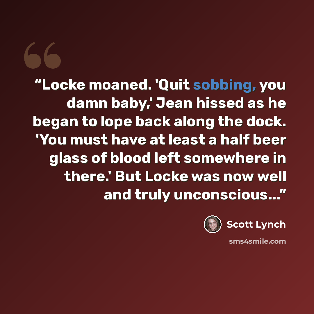 “Locke moaned. 'Quit sobbing, you damn baby,' Jean hissed as he began to lope back along the dock. 'You must have at least a half beer glass of blood left somewhere in there.' But Locke was now well and truly unconscious...” quote by Scott Lynch