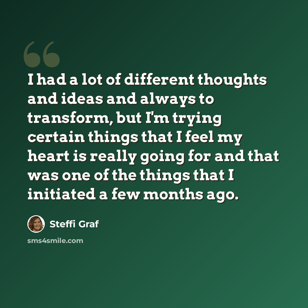 “I had a lot of different thoughts and ideas and always to transform, but I'm trying certain things that I feel my heart is really going for and that was one of the things that I initiated a few months ago.” quote by Steffi Graf
