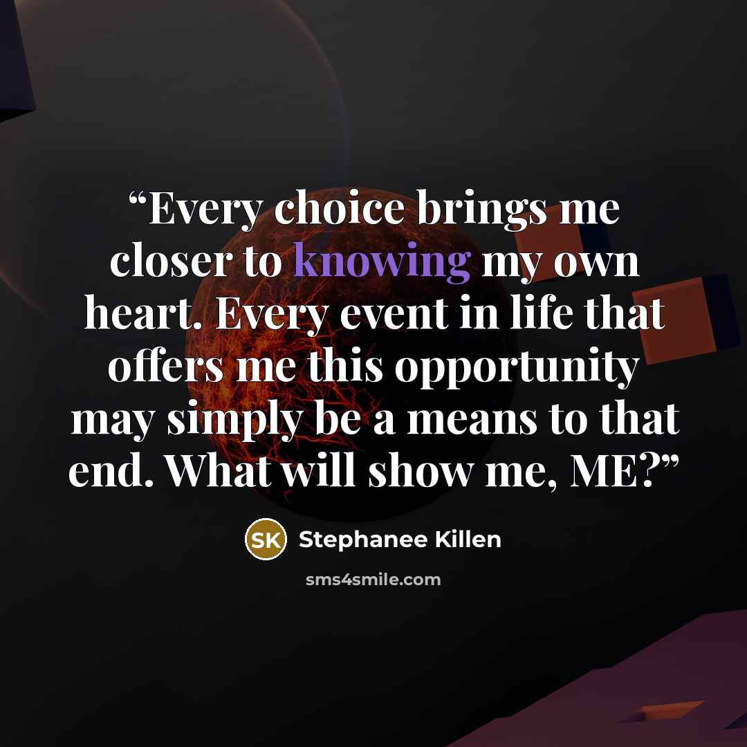 “Every choice brings me closer to knowing my own heart. Every event in life that offers me this opportunity may simply be a means to that end. What will show me, ME?” quote by Stephanee Killen