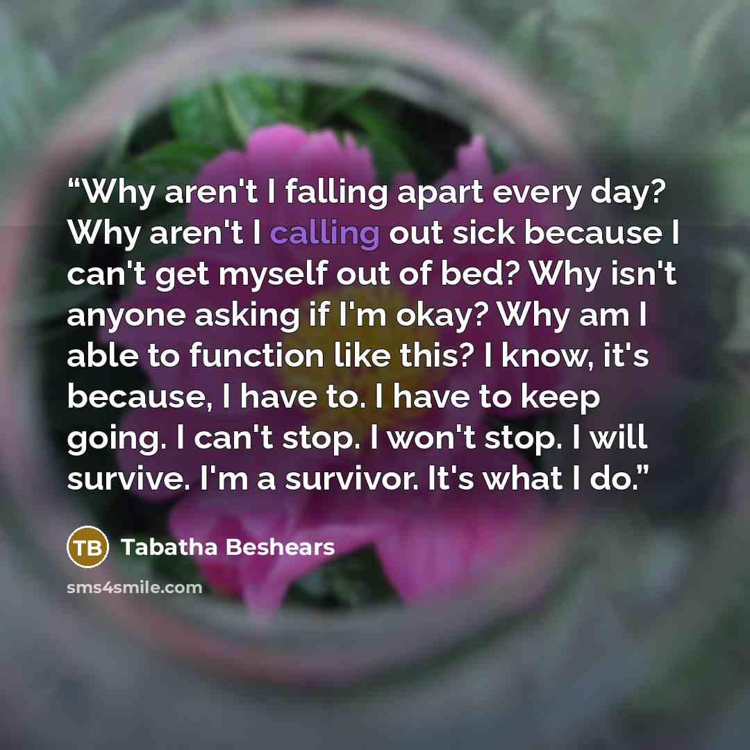 “Why aren't I falling apart every day? Why aren't I calling out sick because I can't get myself out of bed? Why isn't anyone asking if I'm okay? Why am I able to function like this? I know, it's because, I have to. I have to keep going. I can't stop. I won't stop. I will survive. I'm a survivor…” quote by Tabatha Beshears