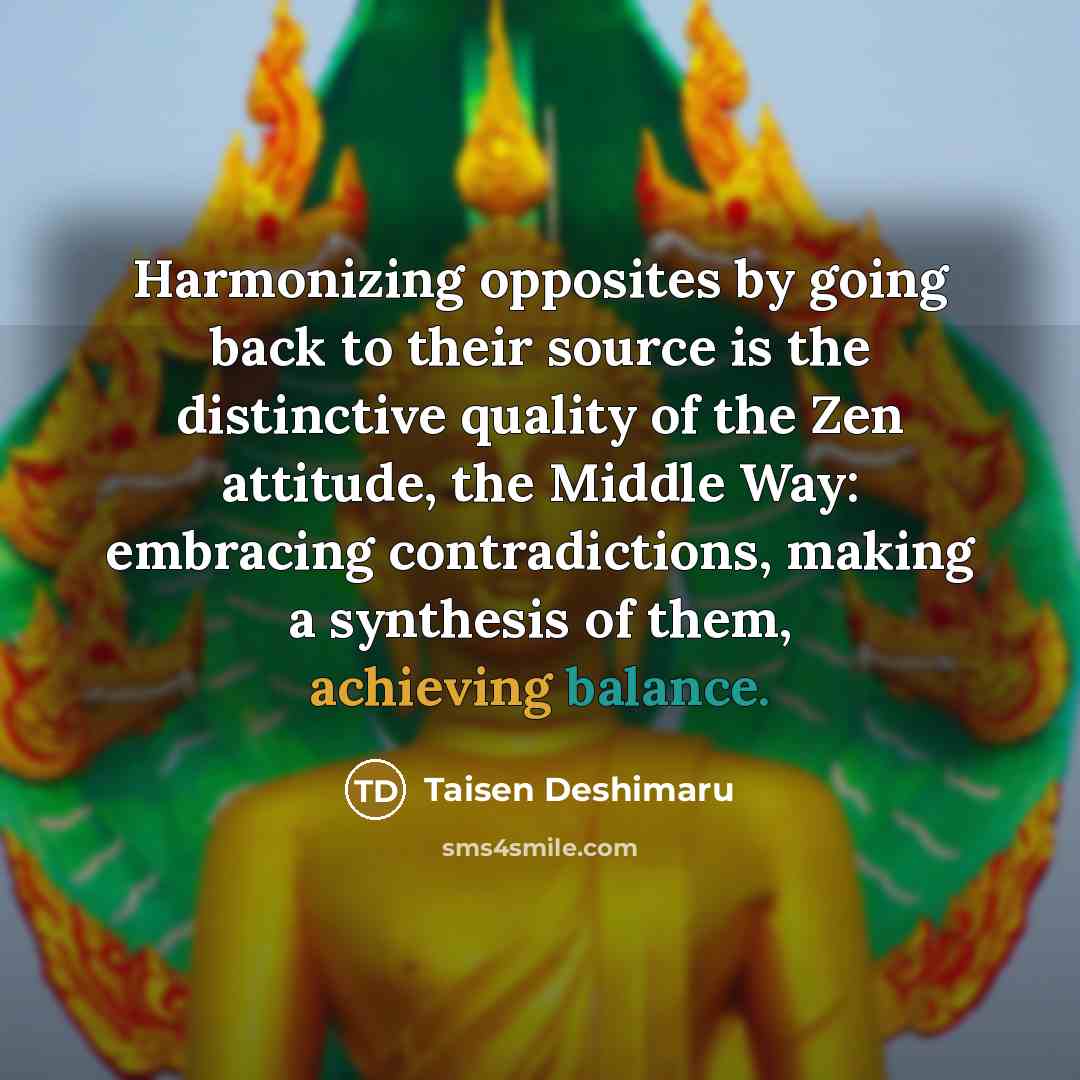 “Harmonizing opposites by going back to their source is the distinctive quality of the Zen attitude, the Middle Way: embracing contradictions, making a synthesis of them, achieving balance.” quote by Taisen Deshimaru
