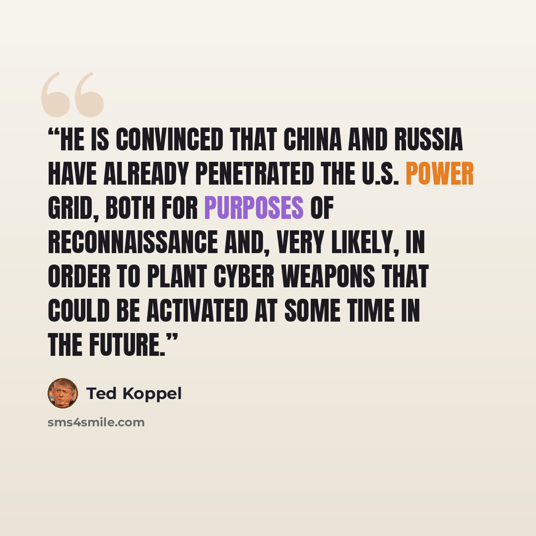 “He is convinced that China and Russia have already penetrated the U.S. power grid, both for purposes of reconnaissance and, very likely, in order to plant cyber weapons that could be activated at some time in the future.” quote by Ted Koppel