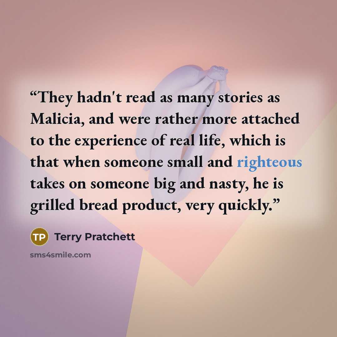 “They hadn't read as many stories as Malicia, and were rather more attached to the experience of real life, which is that when someone small and righteous takes on someone big and nasty, he is grilled bread product, very quickly.” quote by Terry Pratchett