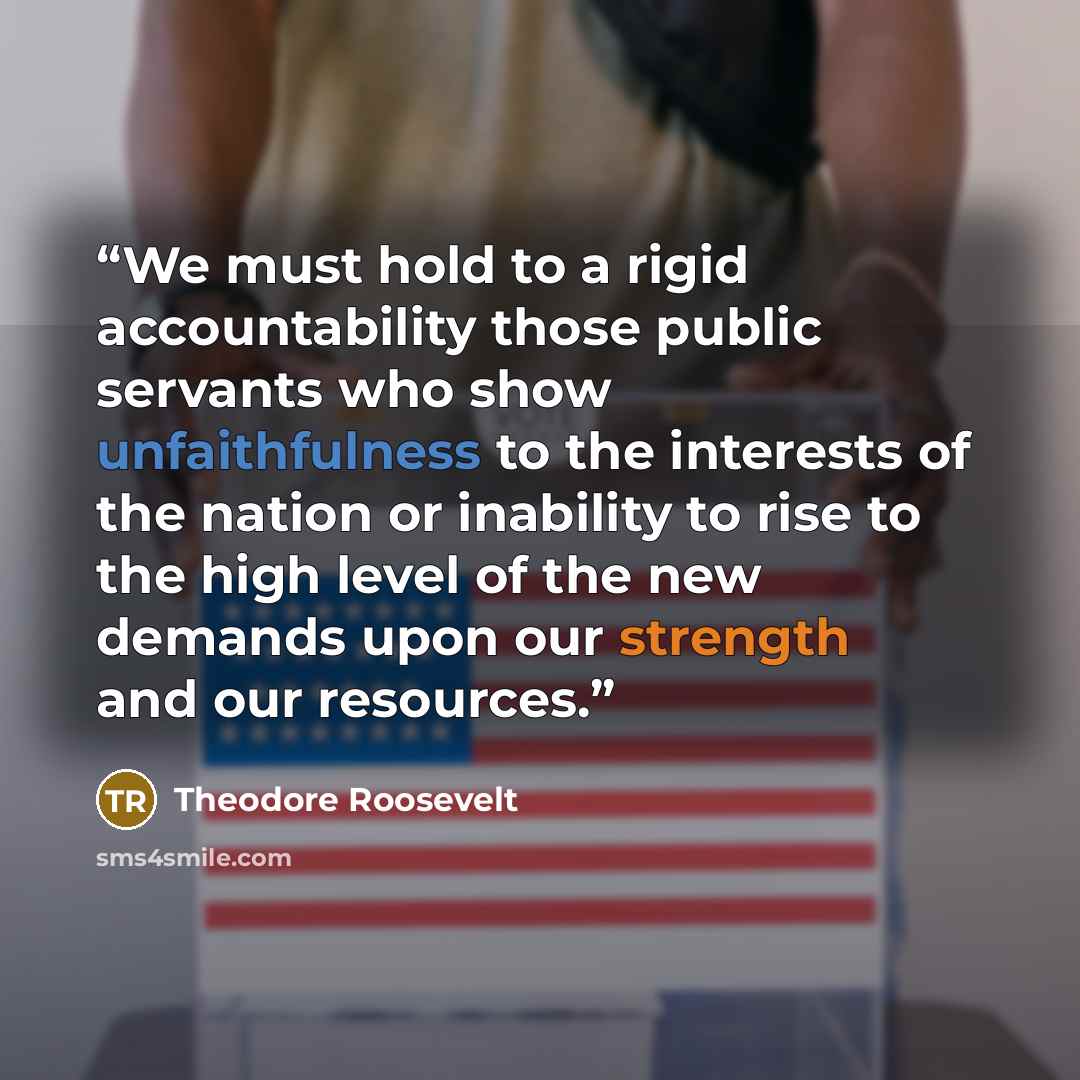 “We must hold to a rigid accountability those public servants who show unfaithfulness to the interests of the nation or inability to rise to the high level of the new demands upon our strength and our resources.” quote by Theodore Roosevelt