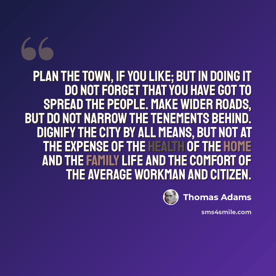 “Plan the town, if you like; but in doing it do not forget that you have got to spread the people. Make wider roads, but do not narrow the tenements behind. Dignify the city by all means, but not at the expense of the health of the home and the family life and the comfort of the average workman and…” quote by Thomas Adams
