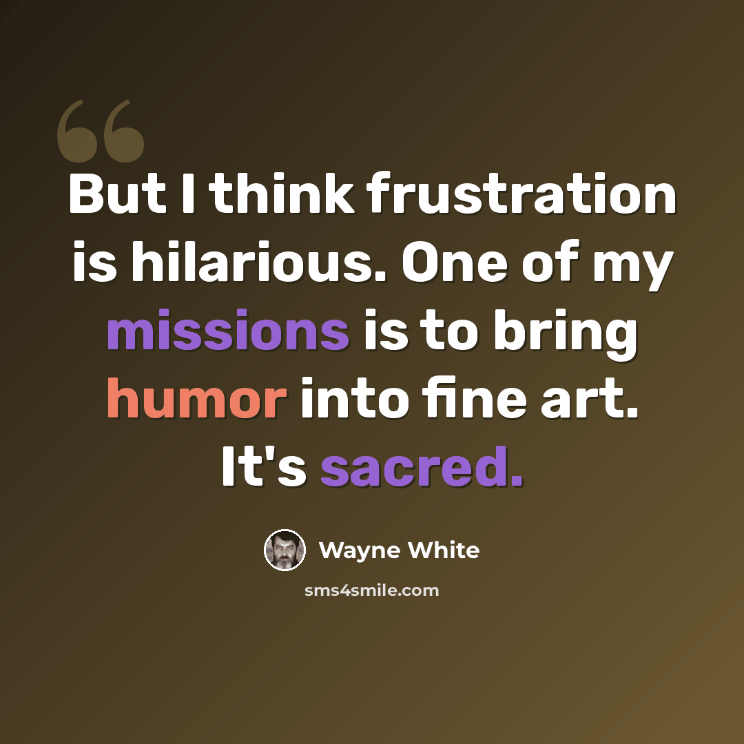 “But I think frustration is hilarious. One of my missions is to bring humor into fine art. It's sacred.” quote by Wayne White
