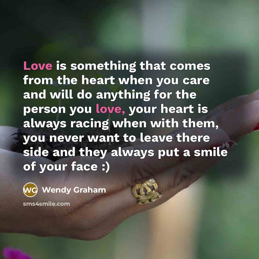 “Love is something that comes from the heart when you care and will do anything for the person you love, your heart is always racing when with them, you never want to leave there side and they always put a smile of your face :)” quote by Wendy Graham