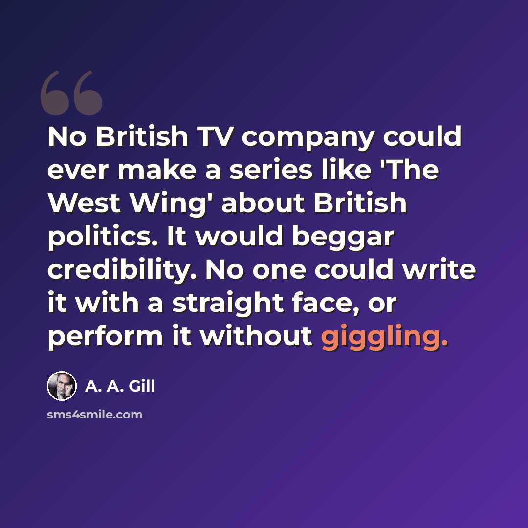 “No British TV company could ever make a series like 'The West Wing' about British politics. It would beggar credibility. No one could write it with a straight face, or perform it without giggling.” quote by A. A. Gill