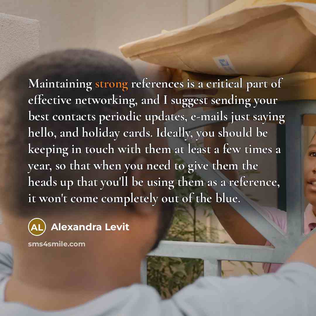 “Maintaining strong references is a critical part of effective networking, and I suggest sending your best contacts periodic updates, e-mails just saying hello, and holiday cards. Ideally, you should be keeping in touch with them at least a few times a year, so that when you need to give them the…” quote by Alexandra Levit