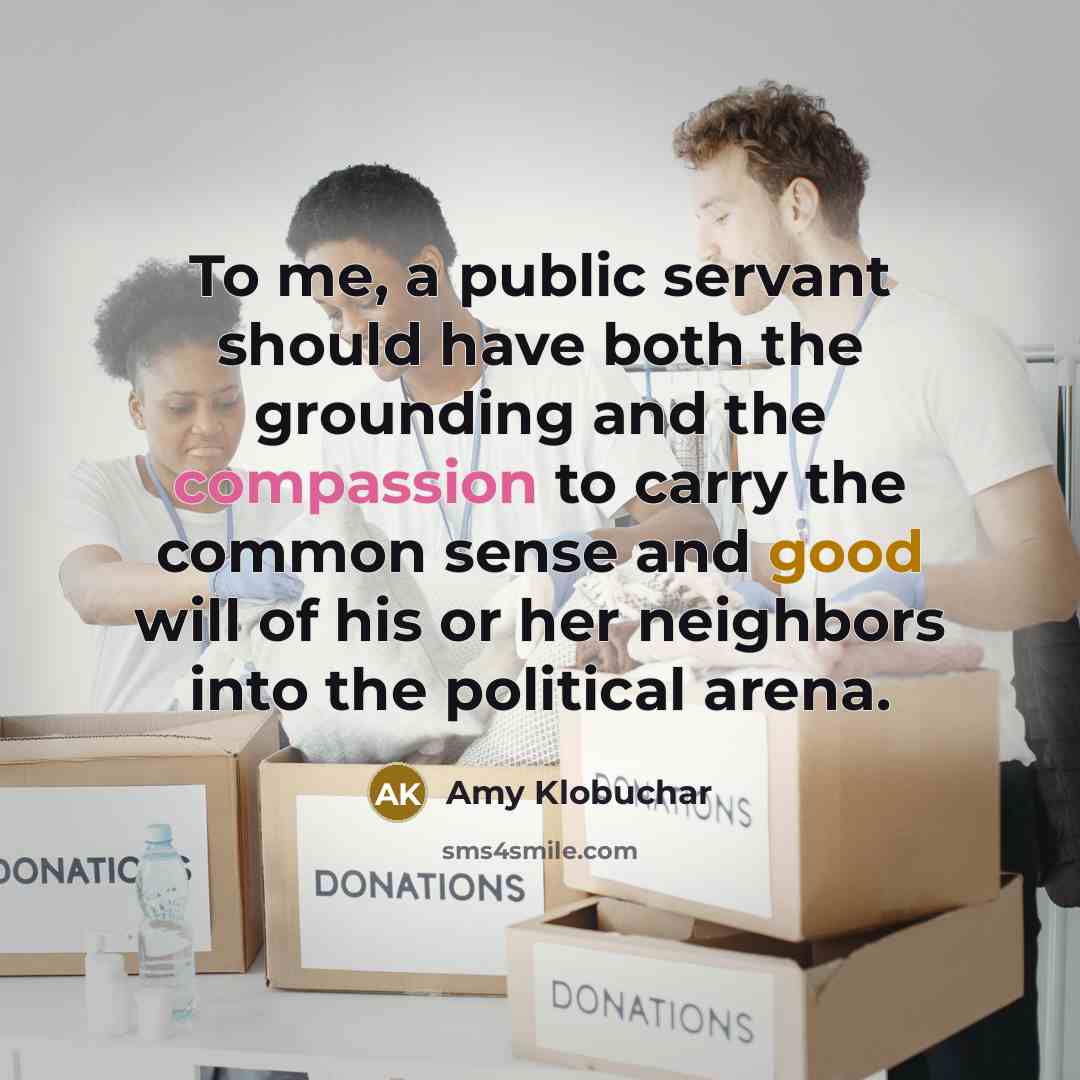 “To me, a public servant should have both the grounding and the compassion to carry the common sense and good will of his or her neighbors into the political arena.” quote by Amy Klobuchar