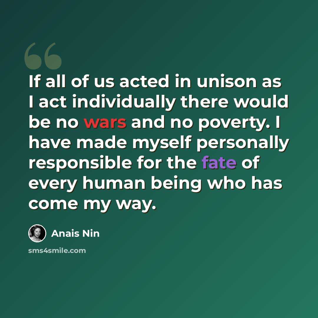 “If all of us acted in unison as I act individually there would be no wars and no poverty. I have made myself personally responsible for the fate of every human being who has come my way.” quote by Anais Nin
