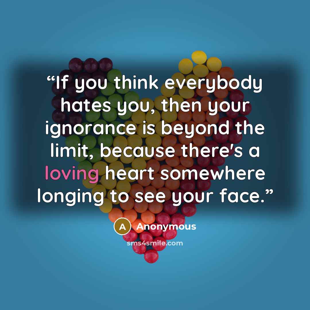 “If you think everybody hates you, then your ignorance is beyond the limit, because there's a loving heart somewhere longing to see your face.” quote by Anonymous