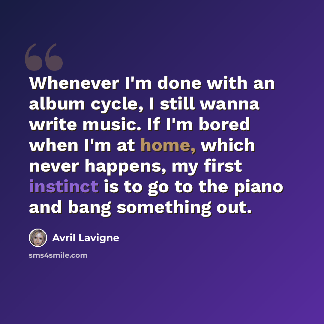 “Whenever I'm done with an album cycle, I still wanna write music. If I'm bored when I'm at home, which never happens, my first instinct is to go to the piano and bang something out.” quote by Avril Lavigne