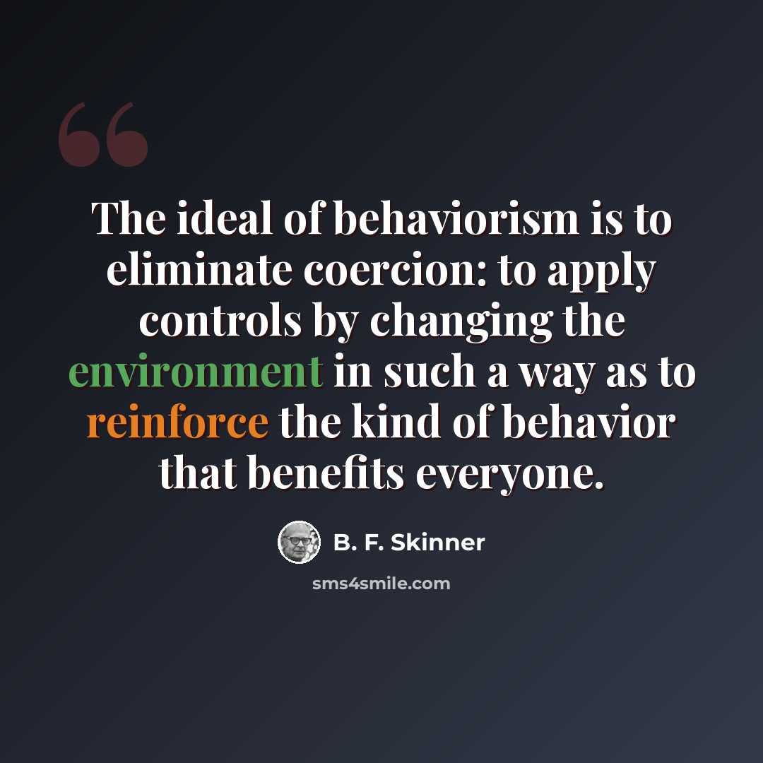 “The ideal of behaviorism is to eliminate coercion: to apply controls by changing the environment in such a way as to reinforce the kind of behavior that benefits everyone.” quote by B. F. Skinner