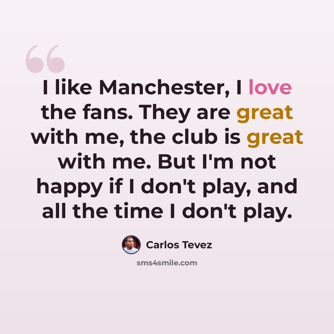 “I like Manchester, I love the fans. They are great with me, the club is great with me. But I'm not happy if I don't play, and all the time I don't play.” quote by Carlos Tevez