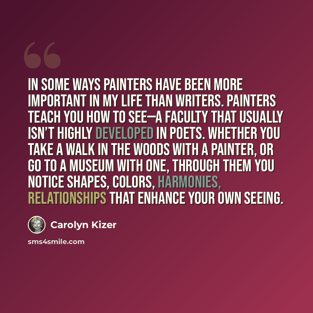 “In some ways painters have been more important in my life than writers. Painters teach you how to see—a faculty that usually isn’t highly developed in poets. Whether you take a walk in the woods with a painter, or go to a museum with one, through them you notice shapes, colors, harmonies…” quote by Carolyn Kizer