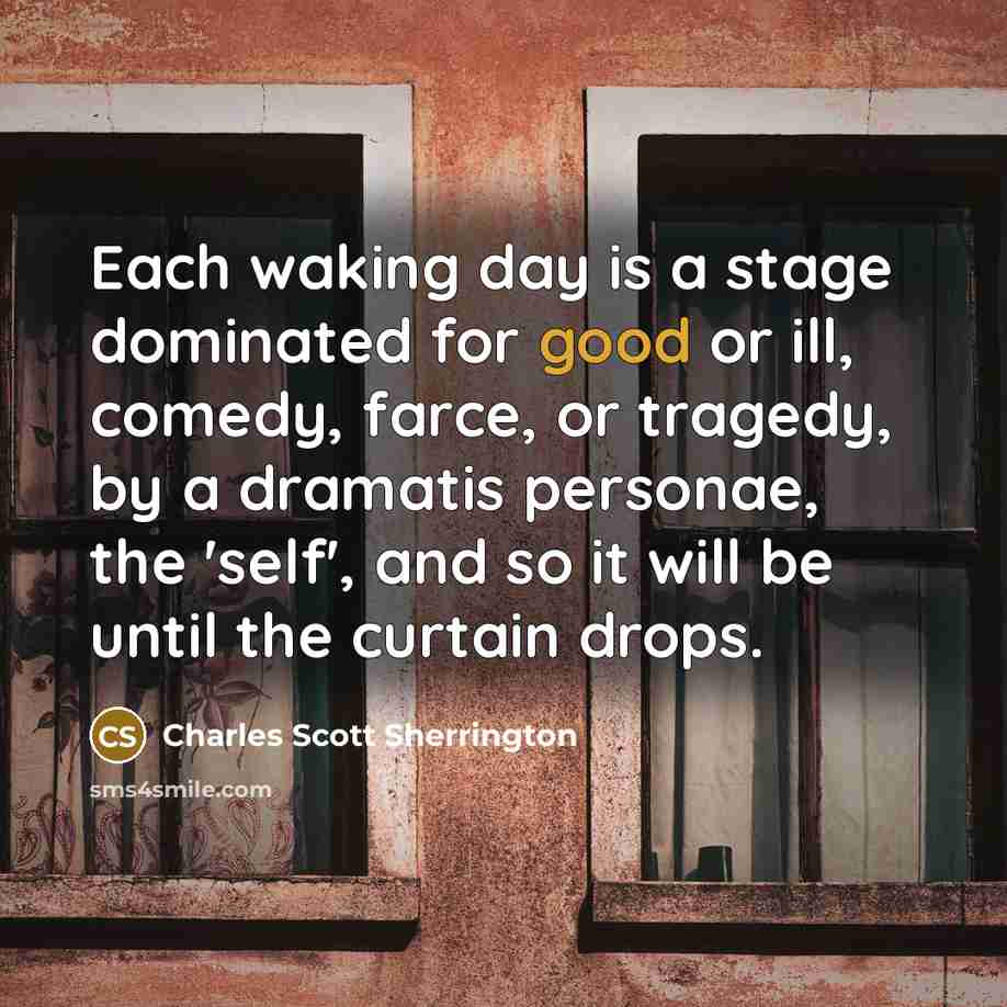 “Each waking day is a stage dominated for good or ill, comedy, farce, or tragedy, by a dramatis personae, the 'self', and so it will be until the curtain drops.” quote by Charles Scott Sherrington