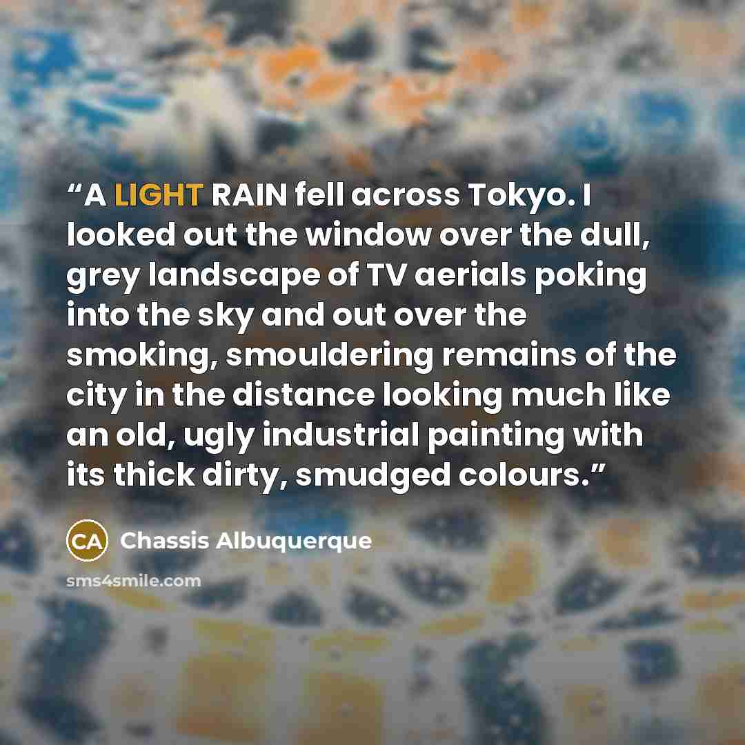 “A LIGHT RAIN fell across Tokyo. I looked out the window over the dull, grey landscape of TV aerials poking into the sky and out over the smoking, smouldering remains of the city in the distance looking much like an old, ugly industrial painting with its thick dirty, smudged colours.” quote by Chassis Albuquerque