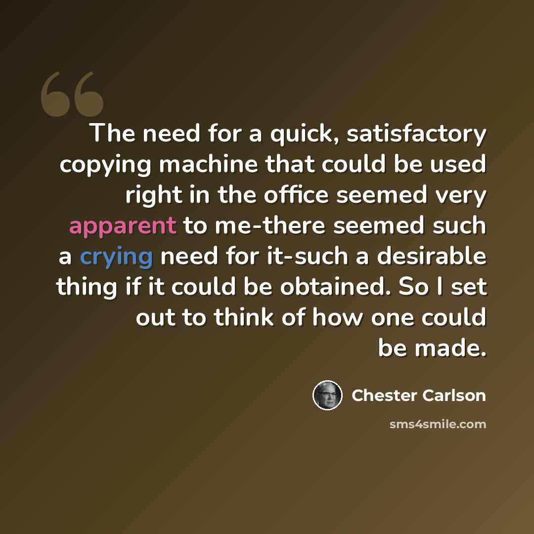 “The need for a quick, satisfactory copying machine that could be used right in the office seemed very apparent to me-there seemed such a crying need for it-such a desirable thing if it could be obtained. So I set out to think of how one could be made.” quote by Chester Carlson