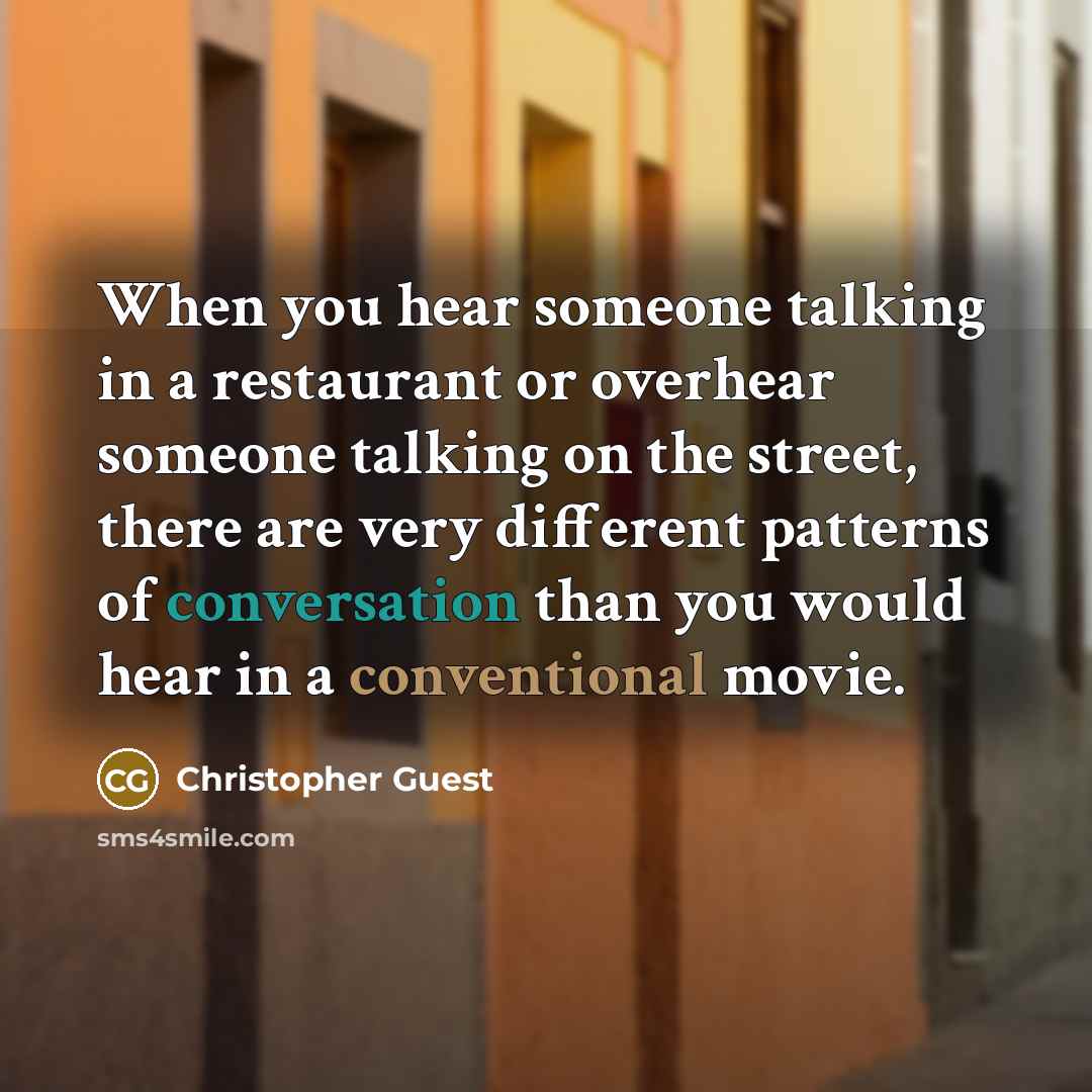 “When you hear someone talking in a restaurant or overhear someone talking on the street, there are very different patterns of conversation than you would hear in a conventional movie.” quote by Christopher Guest