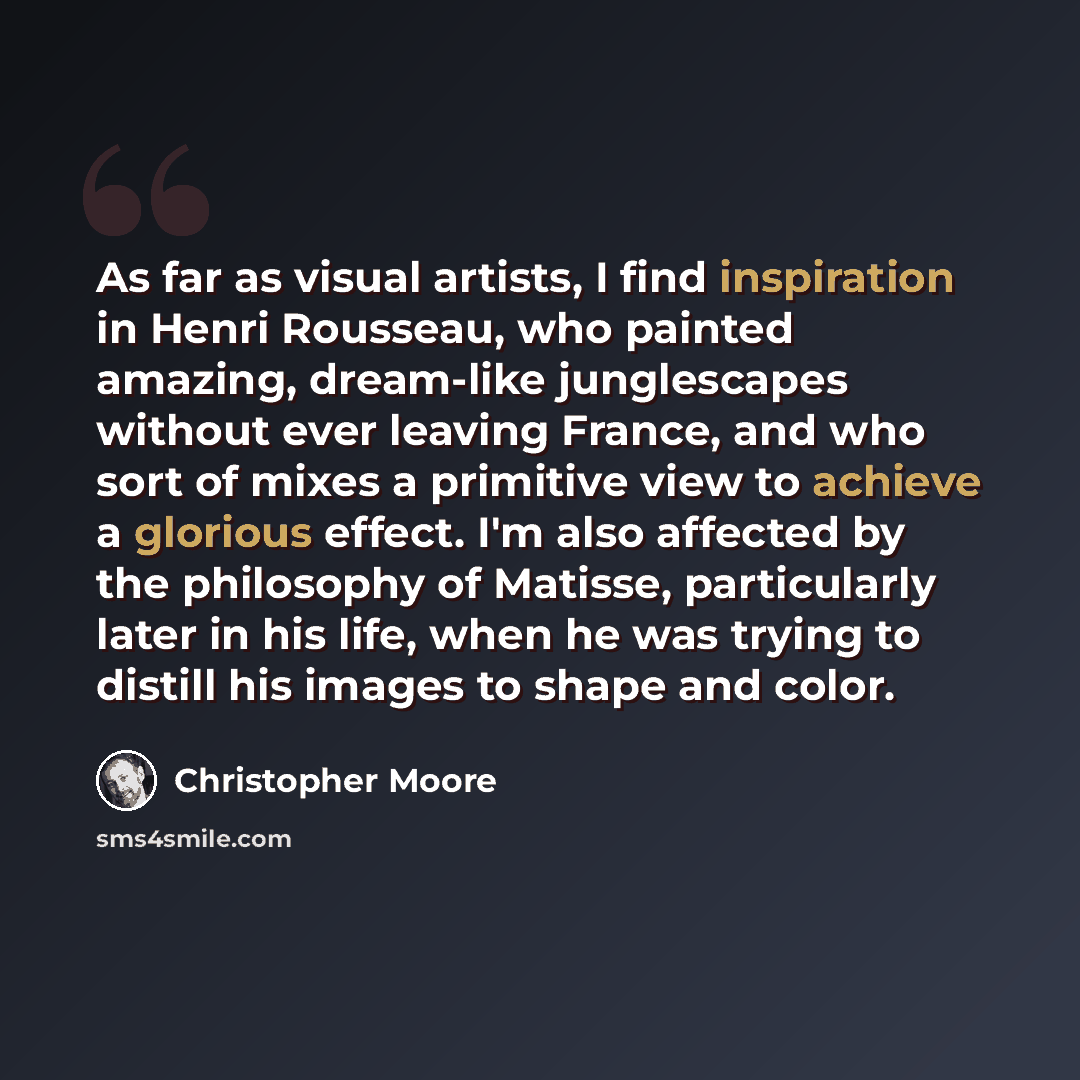 “As far as visual artists, I find inspiration in Henri Rousseau, who painted amazing, dream-like junglescapes without ever leaving France, and who sort of mixes a primitive view to achieve a glorious effect. I'm also affected by the philosophy of Matisse, particularly later in his life, when he was…” quote by Christopher Moore