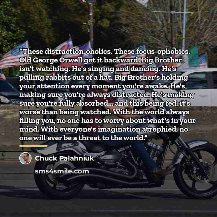 “These distraction-oholics. These focus-ophobics. Old George Orwell got it backward. Big Brother isn't watching. He's singing and dancing. He's pulling rabbits out of a hat. Big Brother's holding your attention every moment you're awake. He's making sure you're always distracted. He's making sure…” quote by Chuck Palahniuk