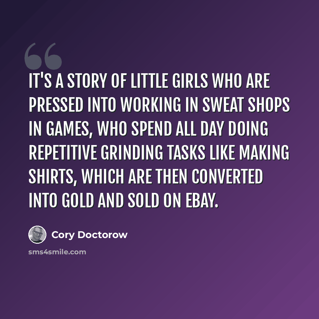 “It's a story of little girls who are pressed into working in sweat shops in games, who spend all day doing repetitive grinding tasks like making shirts, which are then converted into gold and sold on eBay.” quote by Cory Doctorow
