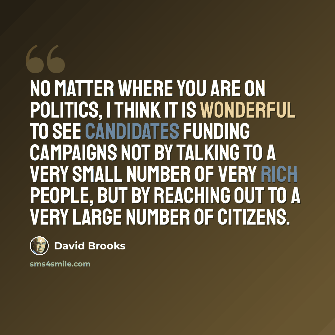 “No matter where you are on politics, I think it is wonderful to see candidates funding campaigns not by talking to a very small number of very rich people, but by reaching out to a very large number of citizens.” quote by David Brooks