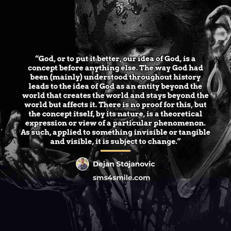 “God, or to put it better, our idea of God, is a concept before anything else. The way God had been (mainly) understood throughout history leads to the idea of God as an entity beyond the world that creates the world and stays beyond the world but affects it. There is no proof for this, but the…” quote by Dejan Stojanovic