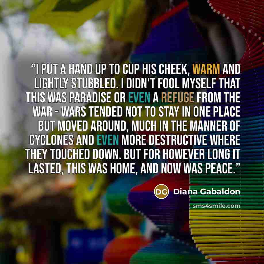 “I put a hand up to cup his cheek, warm and lightly stubbled. I didn't fool myself that this was paradise or even a refuge from the war - wars tended not to stay in one place but moved around, much in the manner of cyclones and even more destructive where they touched down. But for however long it…” quote by Diana Gabaldon