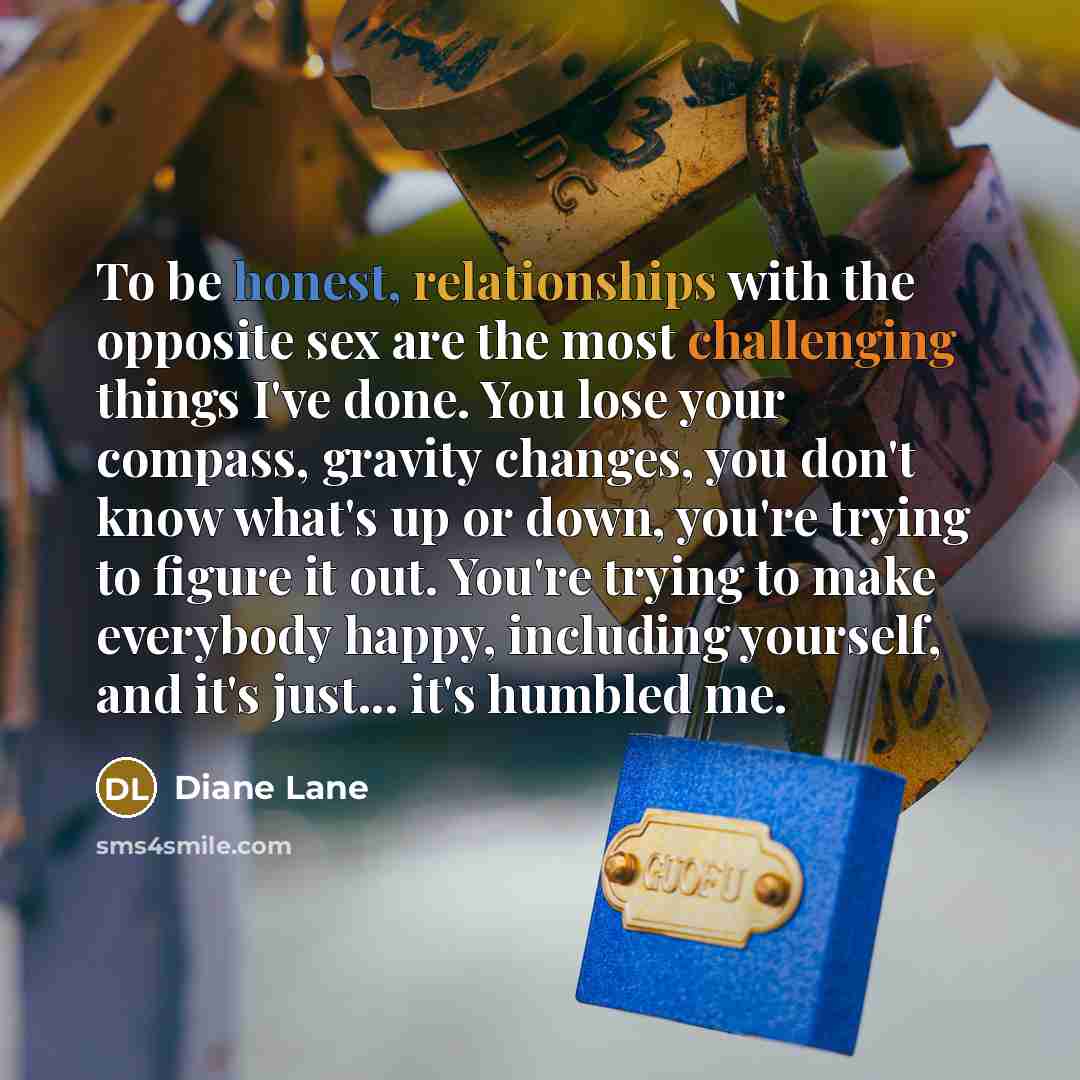 “To be honest, relationships with the opposite sex are the most challenging things I've done. You lose your compass, gravity changes, you don't know what's up or down, you're trying to figure it out. You're trying to make everybody happy, including yourself, and it's just... it's humbled me.” quote by Diane Lane